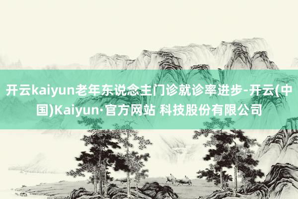 开云kaiyun老年东说念主门诊就诊率进步-开云(中国)Kaiyun·官方网站 科技股份有限公司