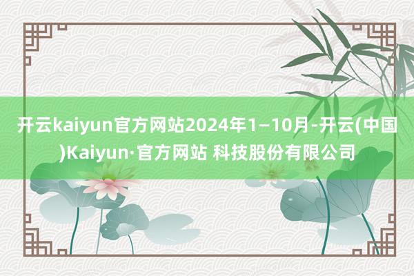 开云kaiyun官方网站2024年1—10月-开云(中国)Kaiyun·官方网站 科技股份有限公司