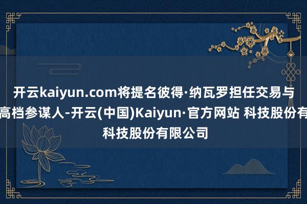 开云kaiyun.com将提名彼得·纳瓦罗担任交易与制造业高档参谋人-开云(中国)Kaiyun·官方网站 科技股份有限公司