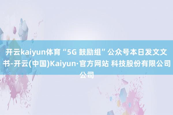 开云kaiyun体育“5G 鼓励组”公众号本日发文文书-开云(中国)Kaiyun·官方网站 科技股份有限公司