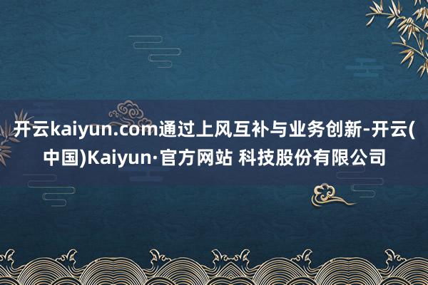 开云kaiyun.com通过上风互补与业务创新-开云(中国)Kaiyun·官方网站 科技股份有限公司
