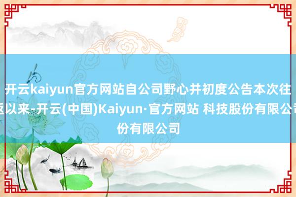 开云kaiyun官方网站自公司野心并初度公告本次往返以来-开云(中国)Kaiyun·官方网站 科技股份有限公司