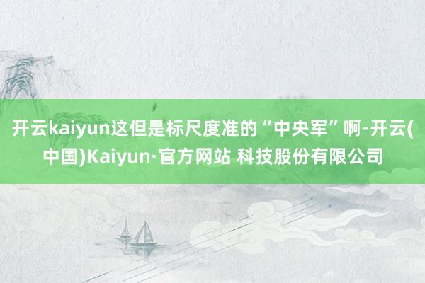 开云kaiyun这但是标尺度准的“中央军”啊-开云(中国)Kaiyun·官方网站 科技股份有限公司