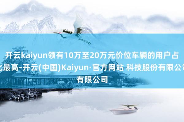 开云kaiyun领有10万至20万元价位车辆的用户占比最高-开云(中国)Kaiyun·官方网站 科技股份有限公司