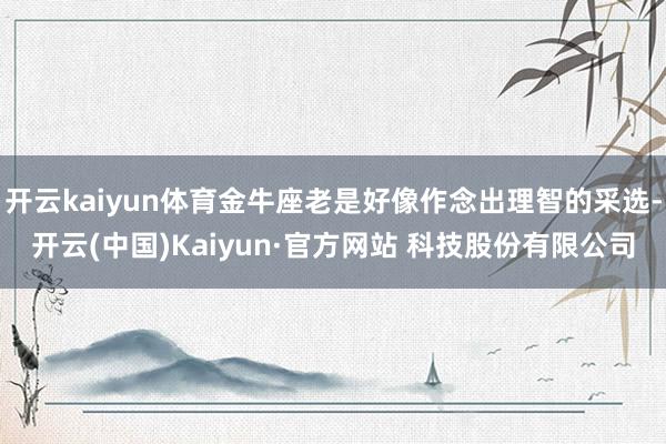 开云kaiyun体育金牛座老是好像作念出理智的采选-开云(中国)Kaiyun·官方网站 科技股份有限公司