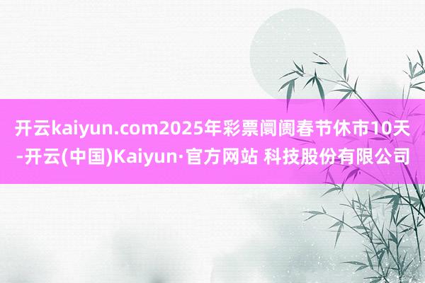 开云kaiyun.com2025年彩票阛阓春节休市10天-开云(中国)Kaiyun·官方网站 科技股份有限公司