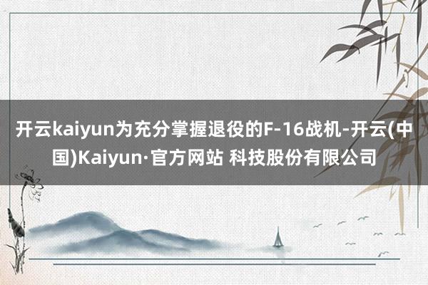 开云kaiyun为充分掌握退役的F-16战机-开云(中国)Kaiyun·官方网站 科技股份有限公司