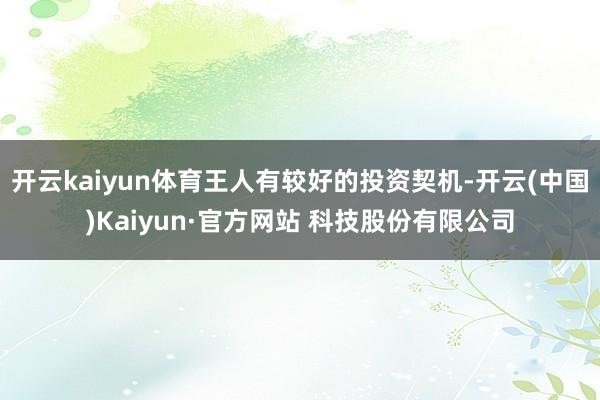 开云kaiyun体育王人有较好的投资契机-开云(中国)Kaiyun·官方网站 科技股份有限公司