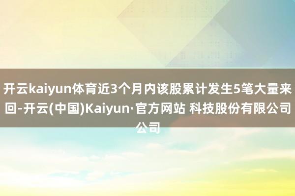 开云kaiyun体育近3个月内该股累计发生5笔大量来回-开云(中国)Kaiyun·官方网站 科技股份有限公司