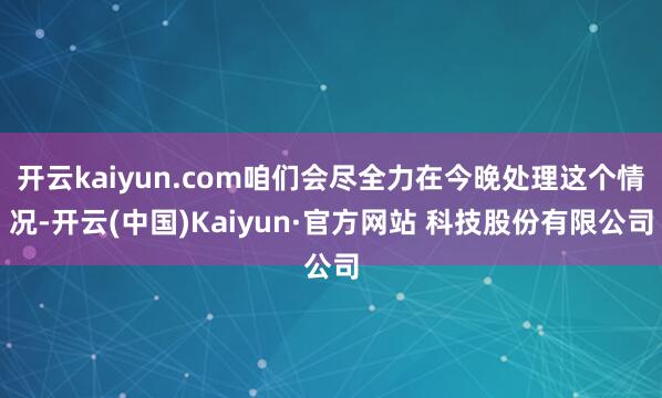 开云kaiyun.com咱们会尽全力在今晚处理这个情况-开云(中国)Kaiyun·官方网站 科技股份有限公司