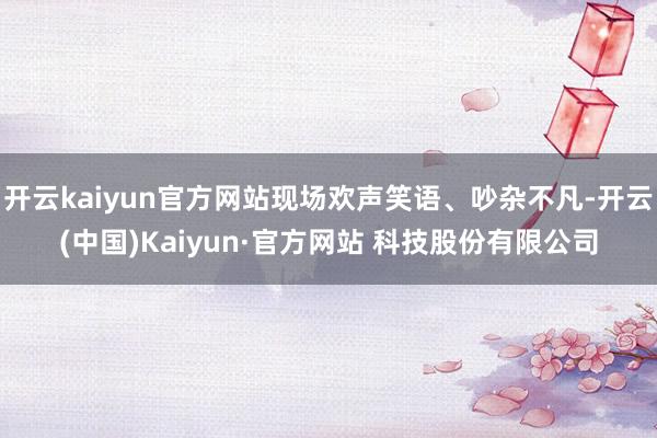 开云kaiyun官方网站现场欢声笑语、吵杂不凡-开云(中国)Kaiyun·官方网站 科技股份有限公司