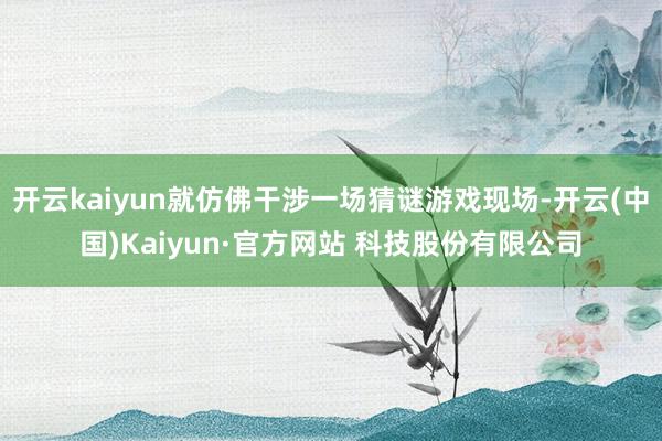 开云kaiyun就仿佛干涉一场猜谜游戏现场-开云(中国)Kaiyun·官方网站 科技股份有限公司