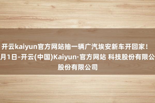 开云kaiyun官方网站抽一辆广汽埃安新车开回家! 2月1日-开云(中国)Kaiyun·官方网站 科技股份有限公司