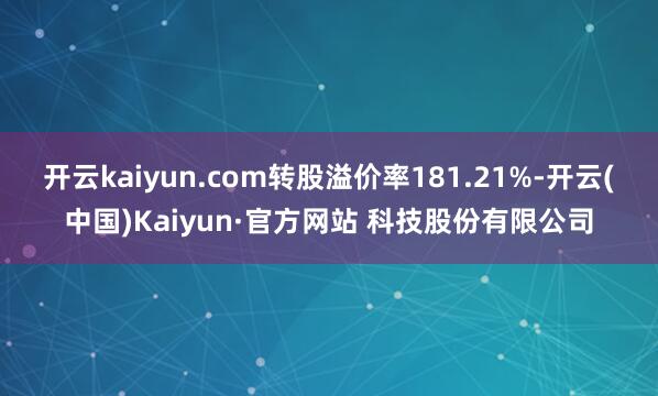 开云kaiyun.com转股溢价率181.21%-开云(中国)Kaiyun·官方网站 科技股份有限公司