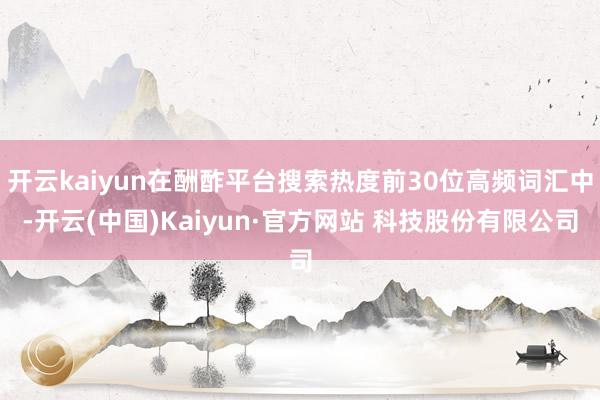 开云kaiyun在酬酢平台搜索热度前30位高频词汇中-开云(中国)Kaiyun·官方网站 科技股份有限公司