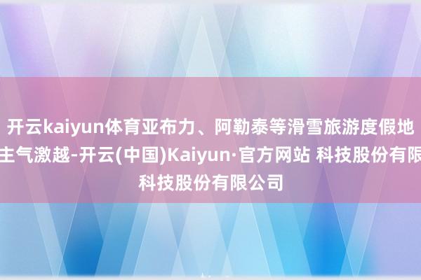 开云kaiyun体育亚布力、阿勒泰等滑雪旅游度假地东谈主气激越-开云(中国)Kaiyun·官方网站 科技股份有限公司