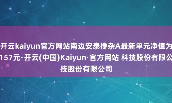 开云kaiyun官方网站南边安泰搀杂A最新单元净值为1.157元-开云(中国)Kaiyun·官方网站 科技股份有限公司