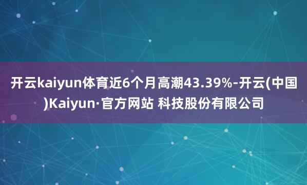 开云kaiyun体育近6个月高潮43.39%-开云(中国)Kaiyun·官方网站 科技股份有限公司