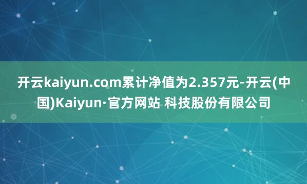 开云kaiyun.com累计净值为2.357元-开云(中国)Kaiyun·官方网站 科技股份有限公司