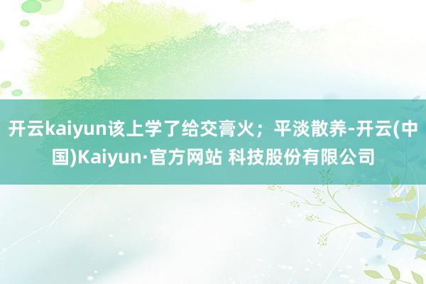 开云kaiyun该上学了给交膏火;平淡散养-开云(中国)Kaiyun·官方网站 科技股份有限公司