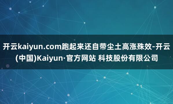开云kaiyun.com跑起来还自带尘土高涨殊效-开云(中国)Kaiyun·官方网站 科技股份有限公司