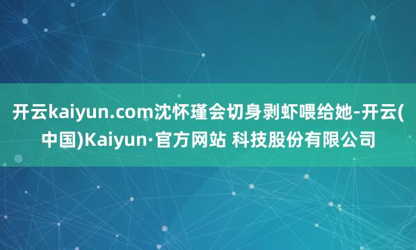开云kaiyun.com沈怀瑾会切身剥虾喂给她-开云(中国)Kaiyun·官方网站 科技股份有限公司