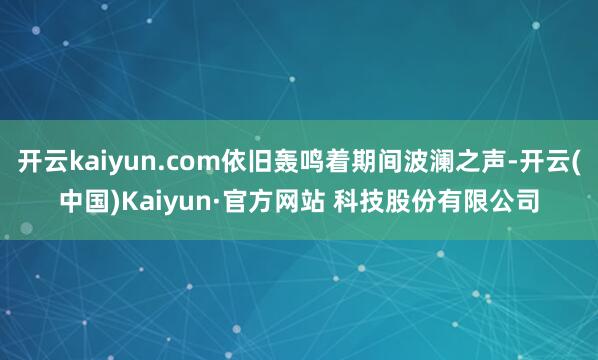 开云kaiyun.com依旧轰鸣着期间波澜之声-开云(中国)Kaiyun·官方网站 科技股份有限公司