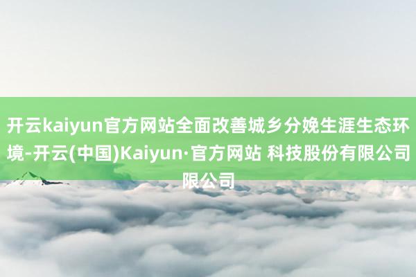开云kaiyun官方网站全面改善城乡分娩生涯生态环境-开云(中国)Kaiyun·官方网站 科技股份有限公司