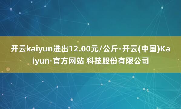 开云kaiyun进出12.00元/公斤-开云(中国)Kaiyun·官方网站 科技股份有限公司