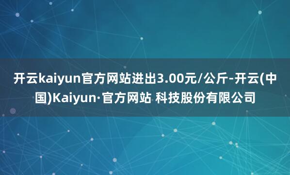 开云kaiyun官方网站进出3.00元/公斤-开云(中国)Kaiyun·官方网站 科技股份有限公司
