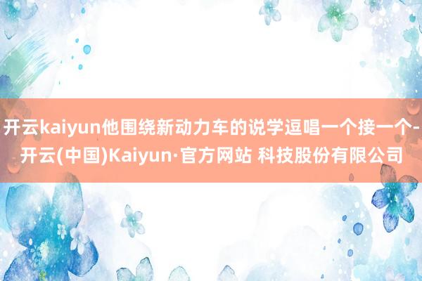 开云kaiyun他围绕新动力车的说学逗唱一个接一个-开云(中国)Kaiyun·官方网站 科技股份有限公司