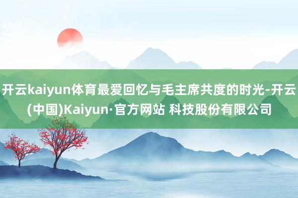 开云kaiyun体育最爱回忆与毛主席共度的时光-开云(中国)Kaiyun·官方网站 科技股份有限公司
