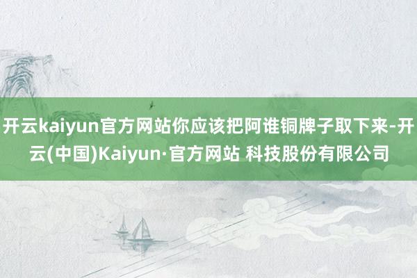 开云kaiyun官方网站你应该把阿谁铜牌子取下来-开云(中国)Kaiyun·官方网站 科技股份有限公司