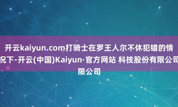 开云kaiyun.com打骑士在罗王人尔不休犯错的情况下-开云(中国)Kaiyun·官方网站 科技股份有限公司
