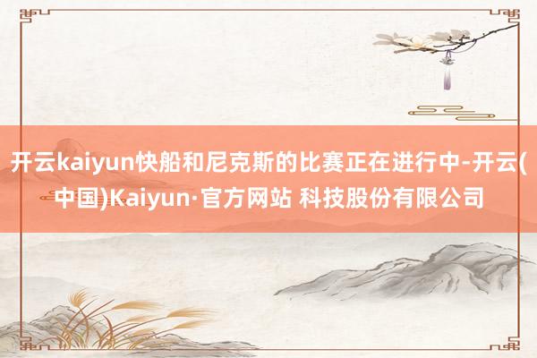 开云kaiyun快船和尼克斯的比赛正在进行中-开云(中国)Kaiyun·官方网站 科技股份有限公司