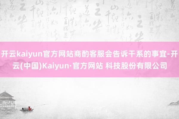 开云kaiyun官方网站商酌客服会告诉干系的事宜-开云(中国)Kaiyun·官方网站 科技股份有限公司