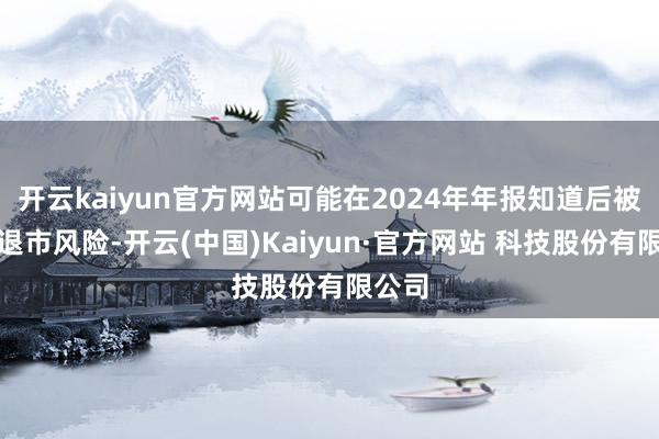 开云kaiyun官方网站可能在2024年年报知道后被执行退市风险-开云(中国)Kaiyun·官方网站 科技股份有限公司