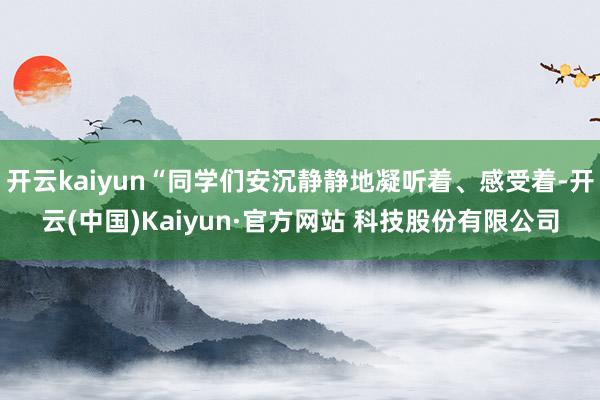 开云kaiyun“同学们安沉静静地凝听着、感受着-开云(中国)Kaiyun·官方网站 科技股份有限公司