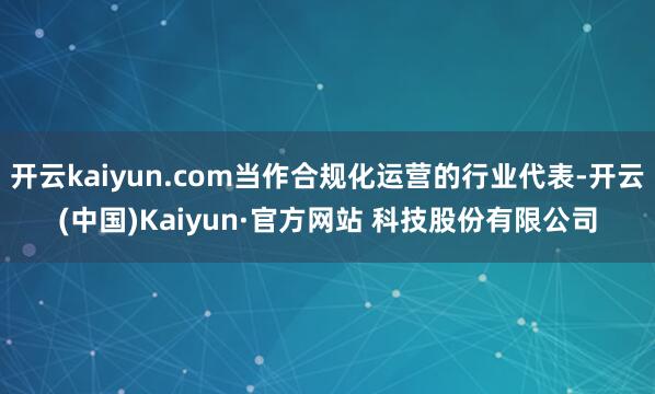 开云kaiyun.com当作合规化运营的行业代表-开云(中国)Kaiyun·官方网站 科技股份有限公司