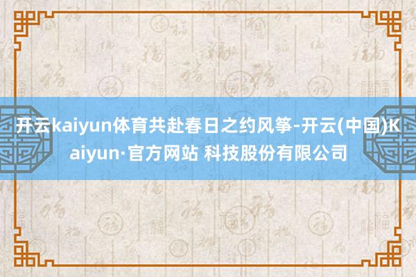 开云kaiyun体育共赴春日之约　　风筝-开云(中国)Kaiyun·官方网站 科技股份有限公司