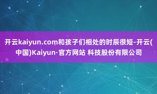 开云kaiyun.com和孩子们相处的时辰很短-开云(中国)Kaiyun·官方网站 科技股份有限公司