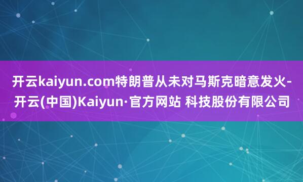 开云kaiyun.com特朗普从未对马斯克暗意发火-开云(中国)Kaiyun·官方网站 科技股份有限公司