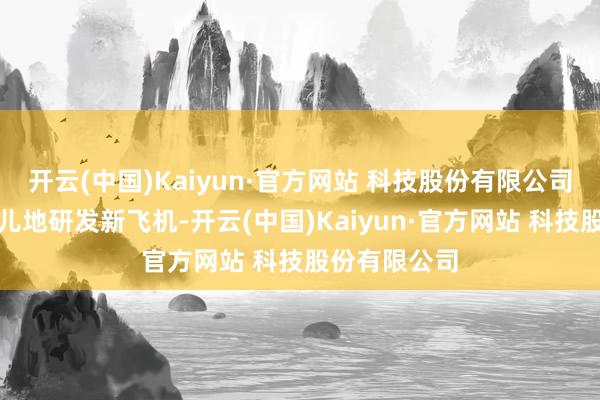 开云(中国)Kaiyun·官方网站 科技股份有限公司列国皆玩命儿地研发新飞机-开云(中国)Kaiyun·官方网站 科技股份有限公司