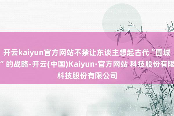 开云kaiyun官方网站不禁让东谈主想起古代“围城断粮”的战略-开云(中国)Kaiyun·官方网站 科技股份有限公司