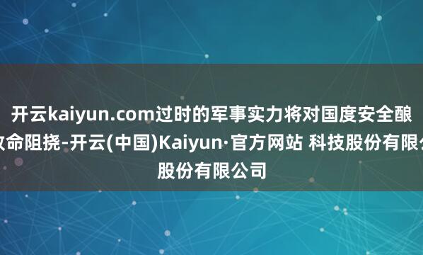 开云kaiyun.com过时的军事实力将对国度安全酿成致命阻挠-开云(中国)Kaiyun·官方网站 科技股份有限公司