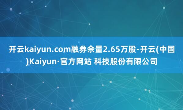 开云kaiyun.com融券余量2.65万股-开云(中国)Kaiyun·官方网站 科技股份有限公司