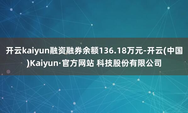 开云kaiyun融资融券余额136.18万元-开云(中国)Kaiyun·官方网站 科技股份有限公司