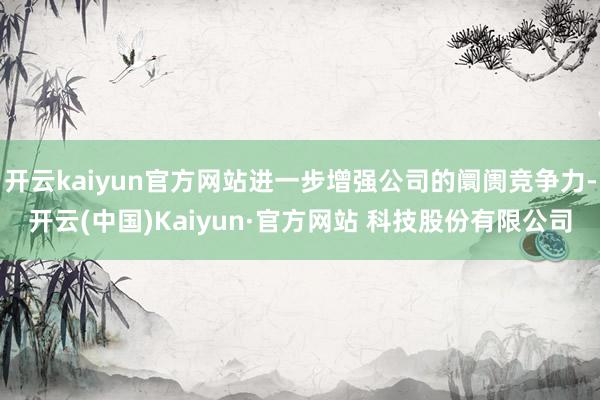 开云kaiyun官方网站进一步增强公司的阛阓竞争力-开云(中国)Kaiyun·官方网站 科技股份有限公司