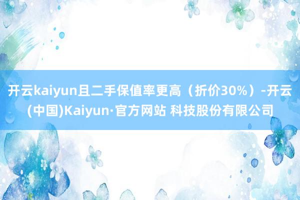 开云kaiyun且二手保值率更高（折价30%）-开云(中国)Kaiyun·官方网站 科技股份有限公司