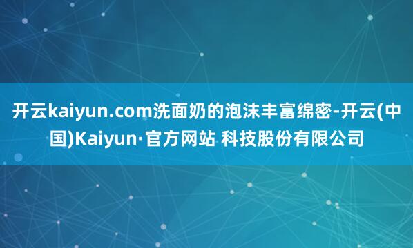 开云kaiyun.com洗面奶的泡沫丰富绵密-开云(中国)Kaiyun·官方网站 科技股份有限公司